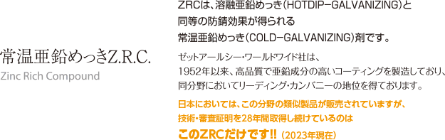 ZRCは､溶融亜鉛めっき(HOTDIP−GALVANIZING)と同等の防錆効果が得られる常温亜鉛めっき(COLD−GALVANIZING)剤です｡ゼットアールシー･ワールドワイド社は､1952年以来､高品質で亜鉛成分の高いコーティングを製造しており､同分野においてリーディング･カンパニーの地位を得ております｡日本においては､この分野の類似製品が販売されていますが､技術･審査証明を28年間取得し続けているのはこのZRCだけです!! (2023年現在)